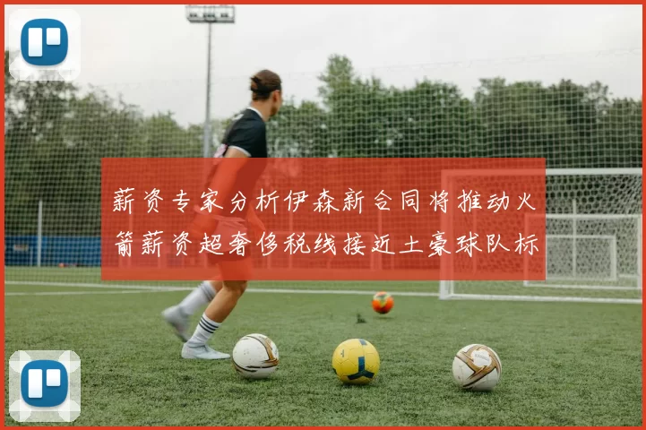 薪资专家分析伊森新合同将推动火箭薪资超奢侈税线接近土豪球队标准