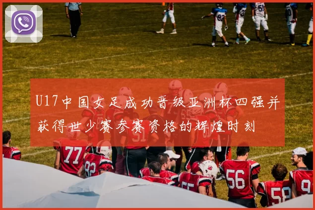 U17中国女足成功晋级亚洲杯四强并获得世少赛参赛资格的辉煌时刻