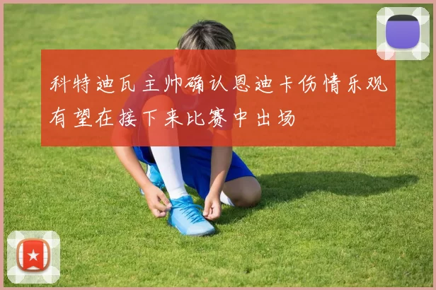 科特迪瓦主帅确认恩迪卡伤情乐观有望在接下来比赛中出场