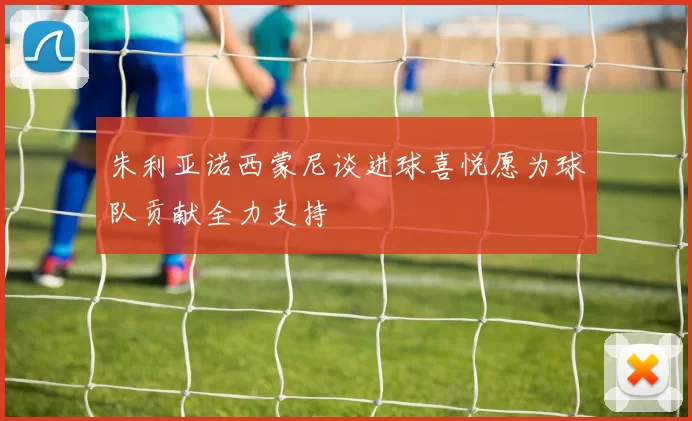 朱利亚诺西蒙尼谈进球喜悦愿为球队贡献全力支持