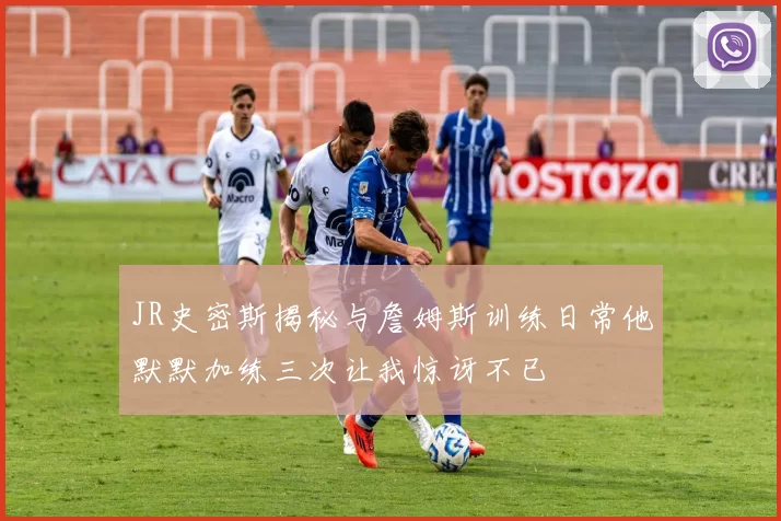JR史密斯揭秘与詹姆斯训练日常他默默加练三次让我惊讶不已