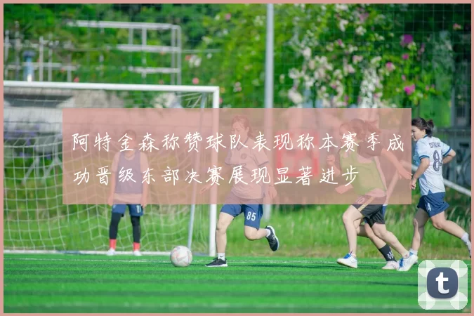 阿特金森称赞球队表现称本赛季成功晋级东部决赛展现显著进步