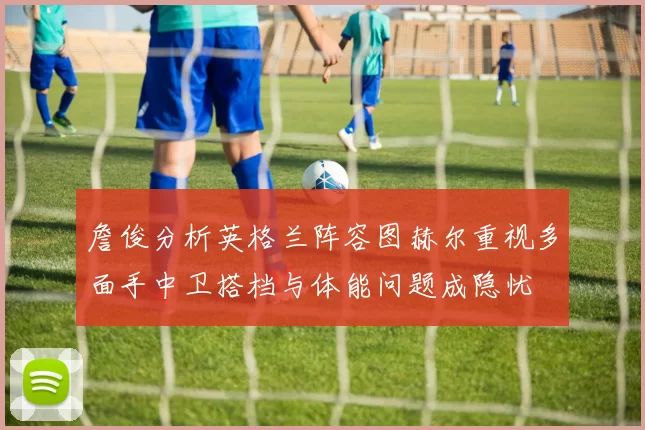 詹俊分析英格兰阵容图赫尔重视多面手中卫搭档与体能问题成隐忧