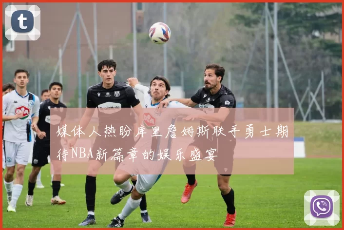 媒体人热盼库里詹姆斯联手勇士期待NBA新篇章的娱乐盛宴