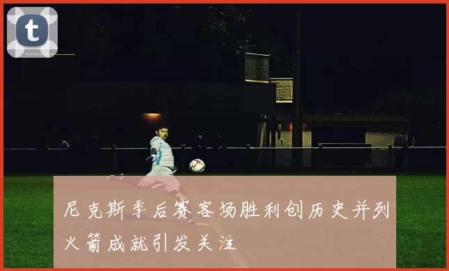 尼克斯季后赛客场胜利创历史并列火箭成就引发关注