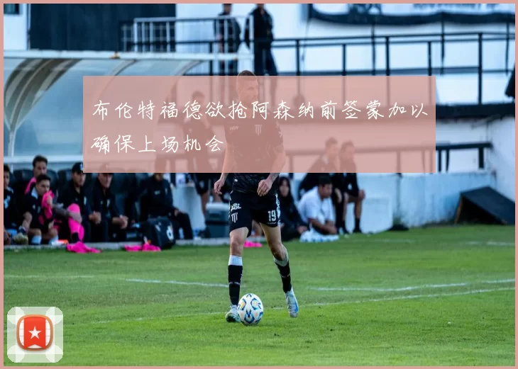 布伦特福德欲抢阿森纳前签蒙加以确保上场机会