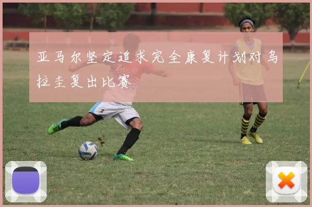 亚马尔坚定追求完全康复计划对乌拉圭复出比赛
