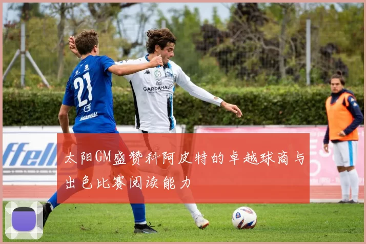 太阳GM盛赞科阿皮特的卓越球商与出色比赛阅读能力