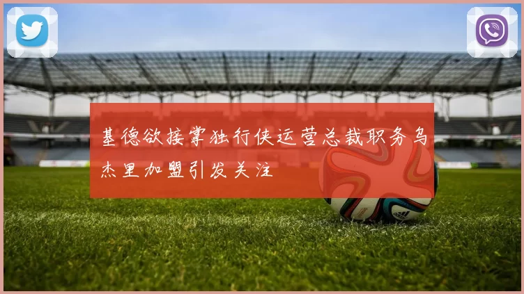 基德欲接掌独行侠运营总裁职务乌杰里加盟引发关注