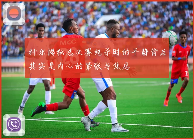 科尔揭秘总决赛绝杀时的平静背后其实是内心的紧张与焦虑