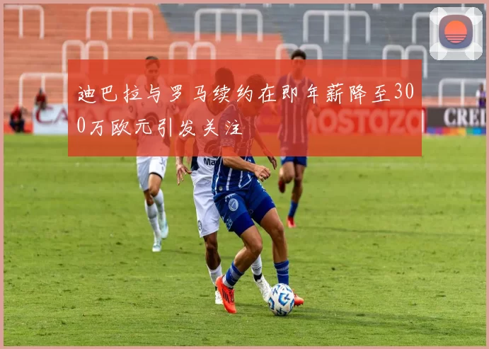 迪巴拉与罗马续约在即年薪降至300万欧元引发关注