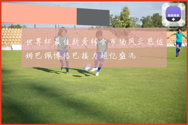 世界杯最佳新秀转会市场风云恩佐姆巴佩博格巴接力超亿盛况