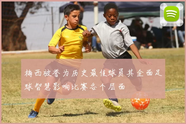 梅西被誉为历史最佳球员其全面足球智慧影响比赛各个层面