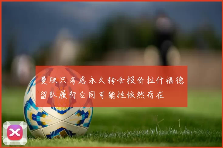 曼联只考虑永久转会报价拉什福德留队履行合同可能性依然存在