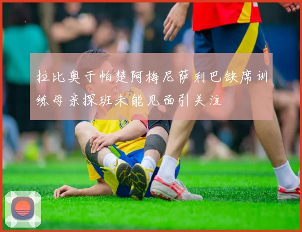 拉比奥于帕楚阿梅尼萨利巴缺席训练母亲探班未能见面引关注