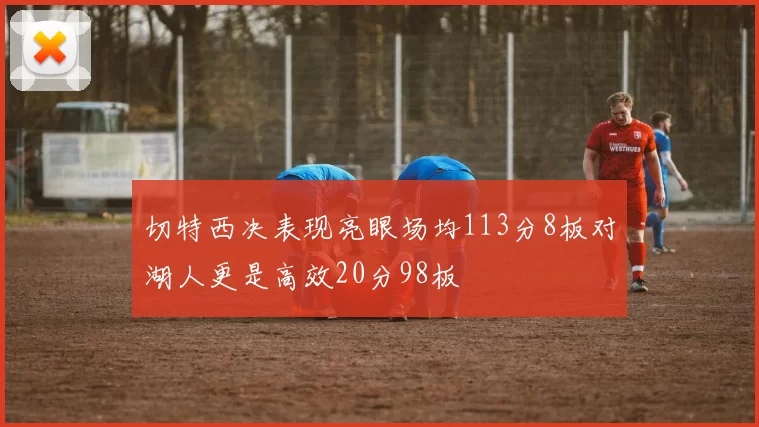 切特西决表现亮眼场均113分8板对湖人更是高效20分98板