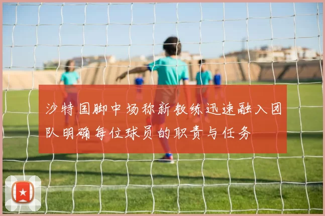 沙特国脚中场称新教练迅速融入团队明确每位球员的职责与任务