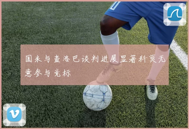 国米与查洛巴谈判进展显著科莫无意参与竞标