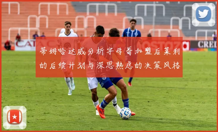 蒂姆哈达威分析字母哥加盟后莱利的后续计划与深思熟虑的决策风格