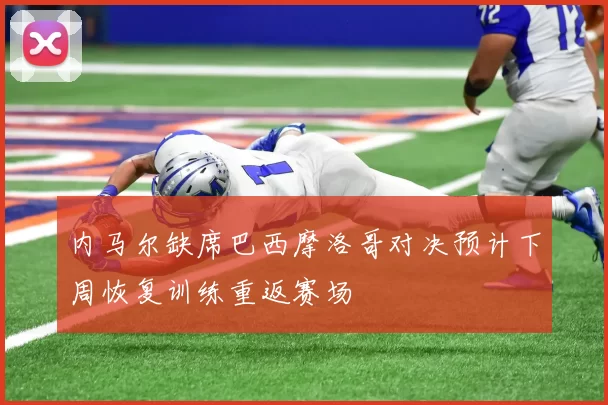 内马尔缺席巴西摩洛哥对决预计下周恢复训练重返赛场