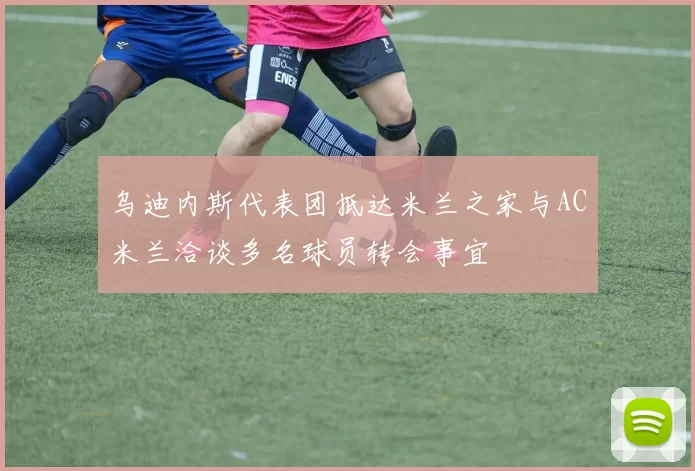 乌迪内斯代表团抵达米兰之家与AC米兰洽谈多名球员转会事宜