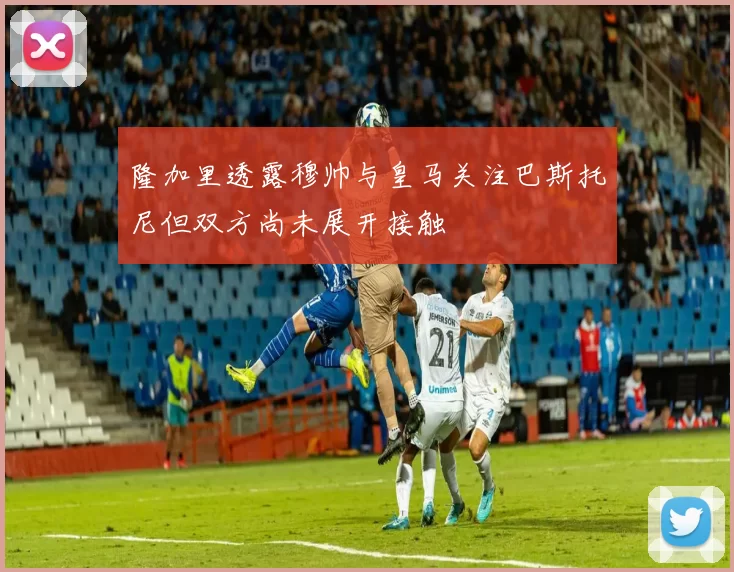 隆加里透露穆帅与皇马关注巴斯托尼但双方尚未展开接触
